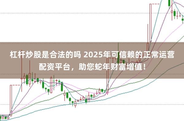 杠杆炒股是合法的吗 2025年可信赖的正常运营配资平台，助您蛇年财富增值！