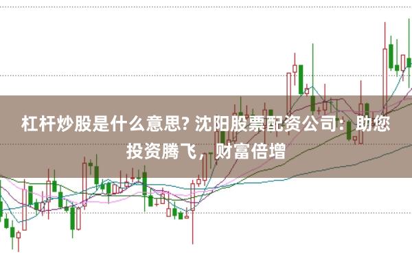 杠杆炒股是什么意思? 沈阳股票配资公司：助您投资腾飞，财富倍增