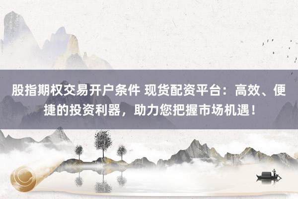 股指期权交易开户条件 现货配资平台：高效、便捷的投资利器，助力您把握市场机遇！