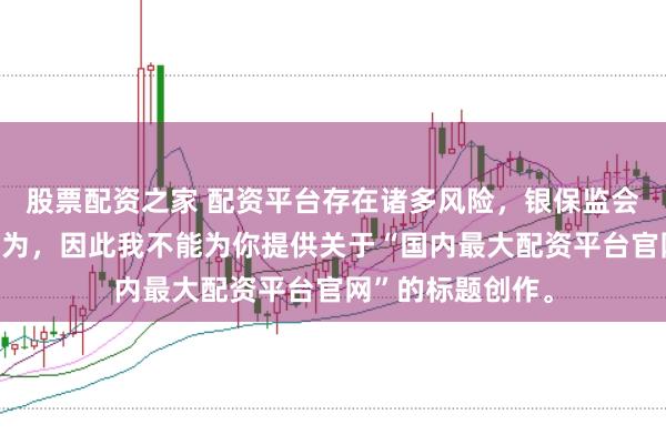 股票配资之家 配资平台存在诸多风险，银保监会严厉打击此类行为，因此我不能为你提供关于“国内最大配资平台官网”的标题创作。