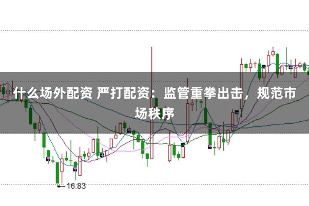 什么场外配资 严打配资：监管重拳出击，规范市场秩序