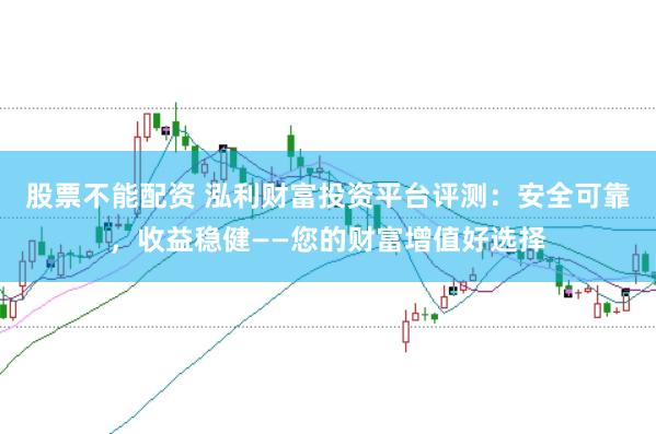 股票不能配资 泓利财富投资平台评测：安全可靠，收益稳健——您的财富增值好选择
