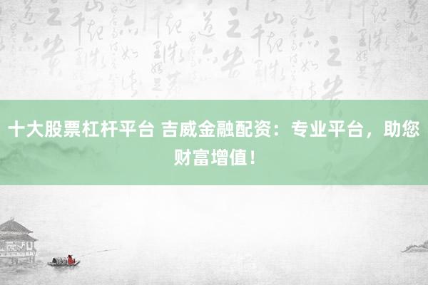 十大股票杠杆平台 吉威金融配资：专业平台，助您财富增值！