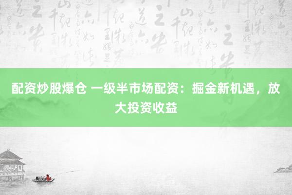 配资炒股爆仓 一级半市场配资：掘金新机遇，放大投资收益