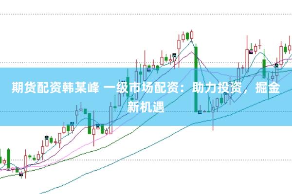 期货配资韩某峰 一级市场配资：助力投资，掘金新机遇
