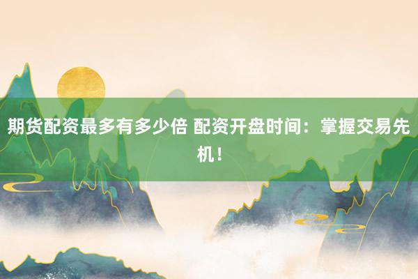 期货配资最多有多少倍 配资开盘时间：掌握交易先机！