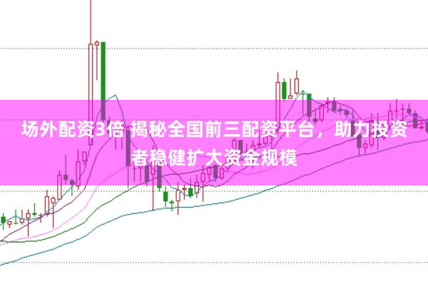 场外配资3倍 揭秘全国前三配资平台，助力投资者稳健扩大资金规模