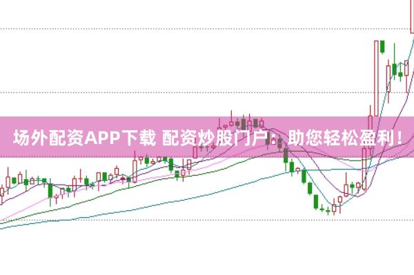 场外配资APP下载 配资炒股门户：助您轻松盈利！