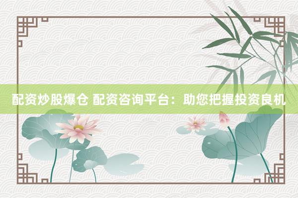 配资炒股爆仓 配资咨询平台：助您把握投资良机