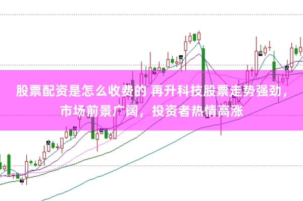 股票配资是怎么收费的 再升科技股票走势强劲，市场前景广阔，投资者热情高涨