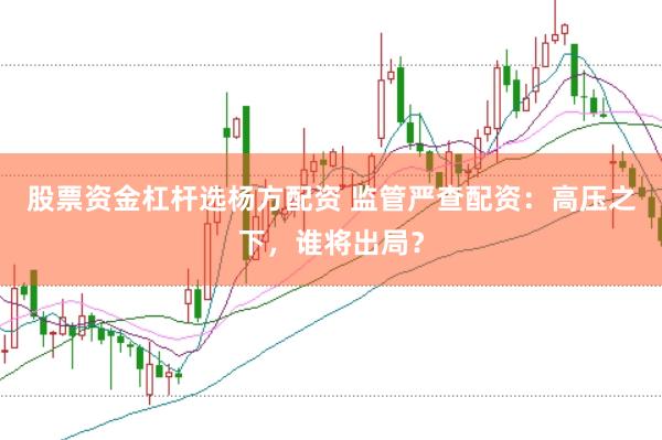 股票资金杠杆选杨方配资 监管严查配资：高压之下，谁将出局？