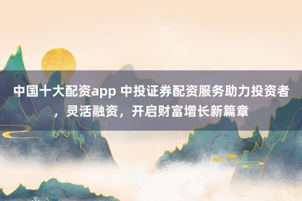 中国十大配资app 中投证券配资服务助力投资者，灵活融资，开启财富增长新篇章