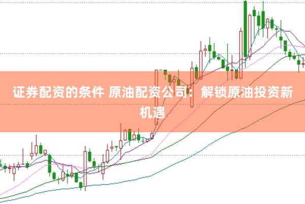 证券配资的条件 原油配资公司：解锁原油投资新机遇