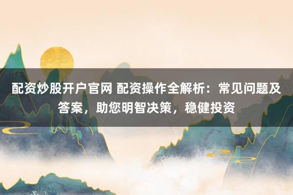 配资炒股开户官网 配资操作全解析：常见问题及答案，助您明智决策，稳健投资