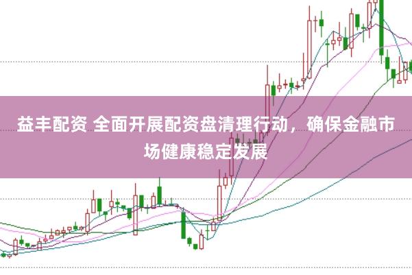 益丰配资 全面开展配资盘清理行动,确保金融市场健康稳定发展