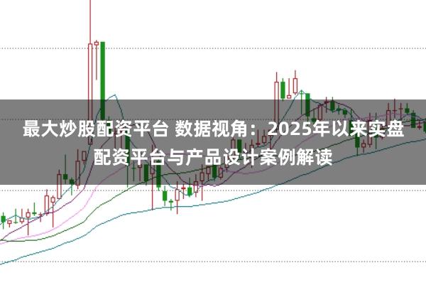 最大炒股配资平台 数据视角：2025年以来实盘配资平台与产品设计案例解读