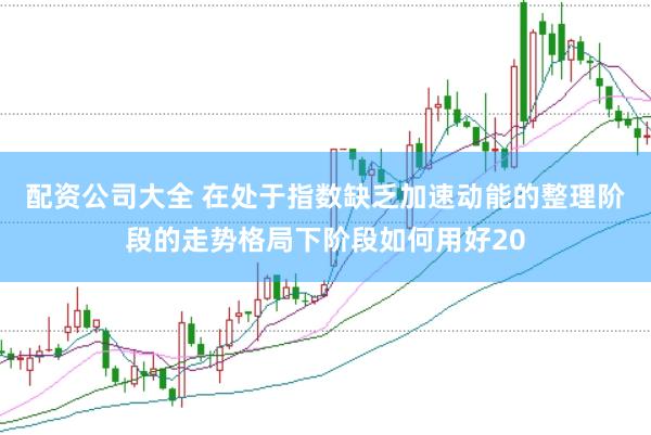配资公司大全 在处于指数缺乏加速动能的整理阶段的走势格局下阶段如何用好20