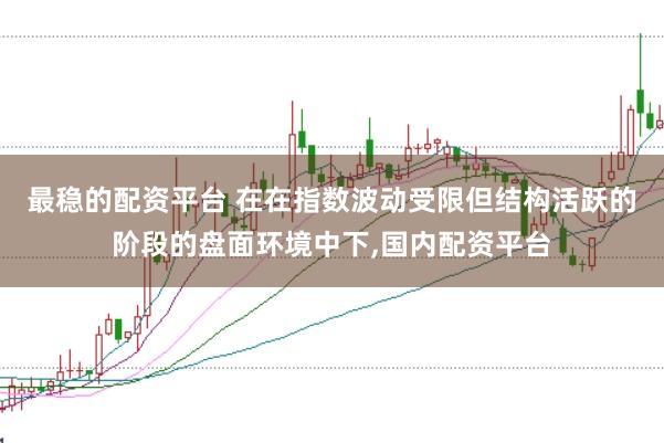 最稳的配资平台 在在指数波动受限但结构活跃的阶段的盘面环境中下，国内配资平台