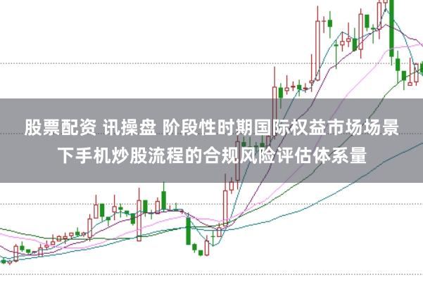 股票配资 讯操盘 阶段性时期国际权益市场场景下手机炒股流程的合规风险评估体系量