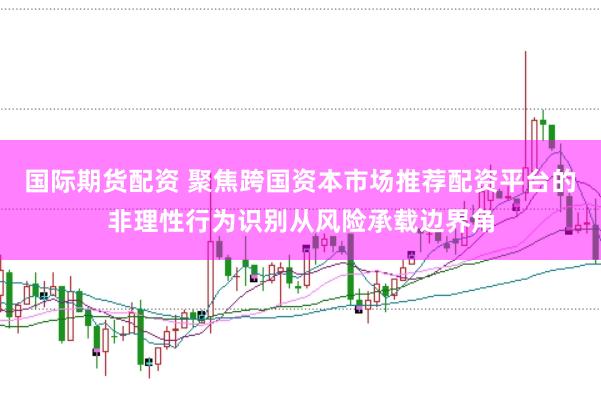 国际期货配资 聚焦跨国资本市场推荐配资平台的非理性行为识别从风险承载边界角
