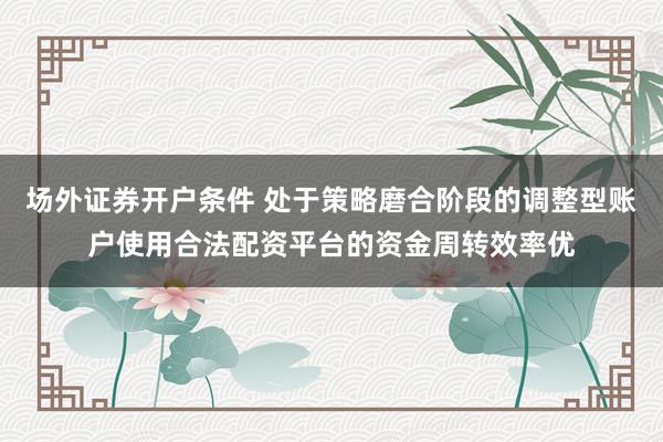 场外证券开户条件 处于策略磨合阶段的调整型账户使用合法配资平台的资金周转效率优
