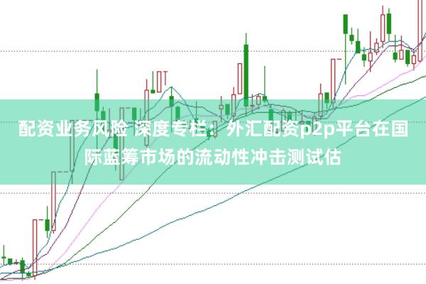 配资业务风险 深度专栏:外汇配资p2p平台在国际蓝筹市场的流动性冲击测试估