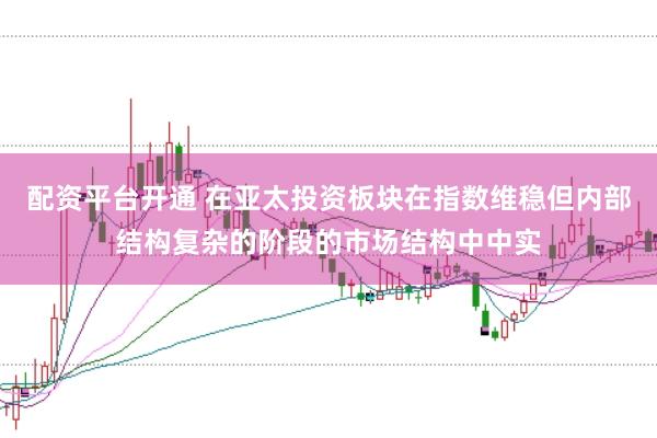 配资平台开通 在亚太投资板块在指数维稳但内部结构复杂的阶段的市场结构中中实