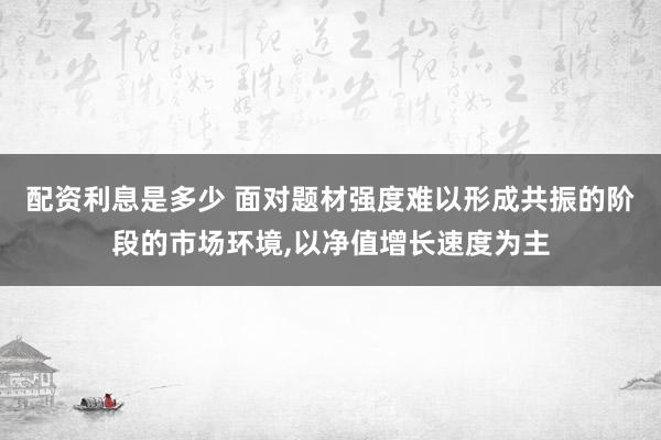 配资利息是多少 面对题材强度难以形成共振的阶段的市场环境，以净值增长速度为主
