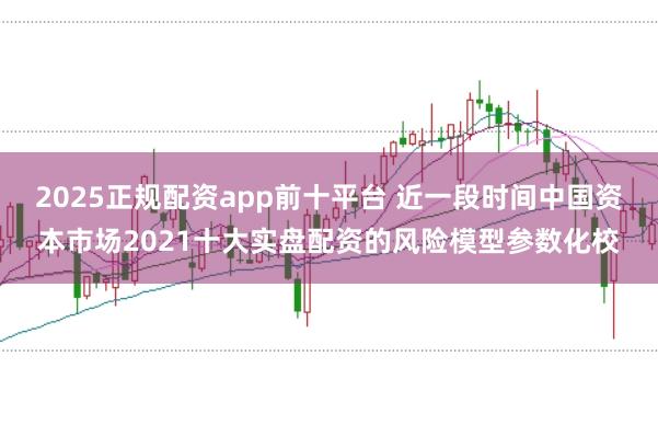 2025正规配资app前十平台 近一段时间中国资本市场2021十大实盘配资的风险模型参数化校