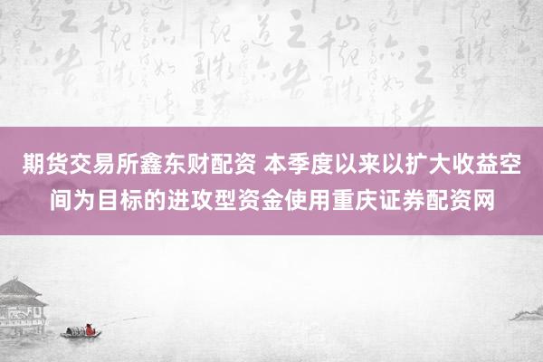 期货交易所鑫东财配资 本季度以来以扩大收益空间为目标的进攻型资金使用重庆证券配资网