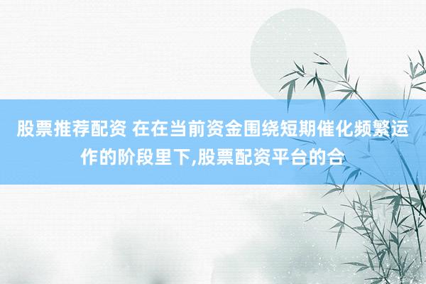 股票推荐配资 在在当前资金围绕短期催化频繁运作的阶段里下，股票配资平台的合