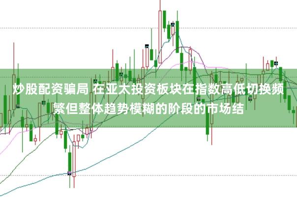 炒股配资骗局 在亚太投资板块在指数高低切换频繁但整体趋势模糊的阶段的市场结