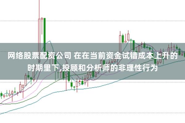 网络股票配资公司 在在当前资金试错成本上升的时期里下，投顾和分析师的非理性行为