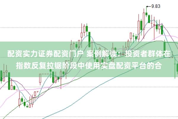 配资实力证券配资门户 案例解读：投资者群体在指数反复拉锯阶段中使用实盘配资平台的合