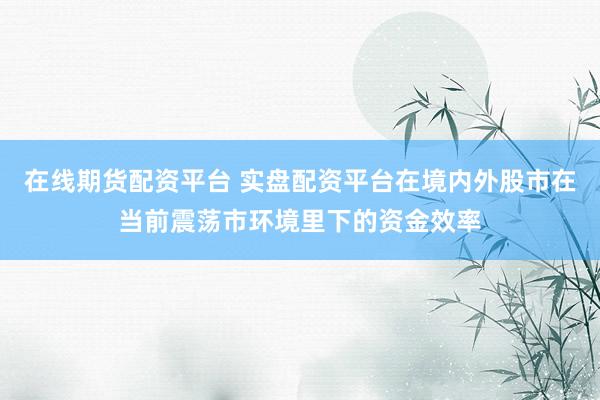 在线期货配资平台 实盘配资平台在境内外股市在当前震荡市环境里下的资金效率