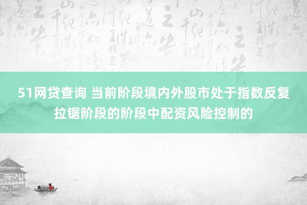 51网贷查询 当前阶段境内外股市处于指数反复拉锯阶段的阶段中配资风险控制的