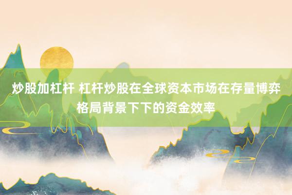炒股加杠杆 杠杆炒股在全球资本市场在存量博弈格局背景下下的资金效率