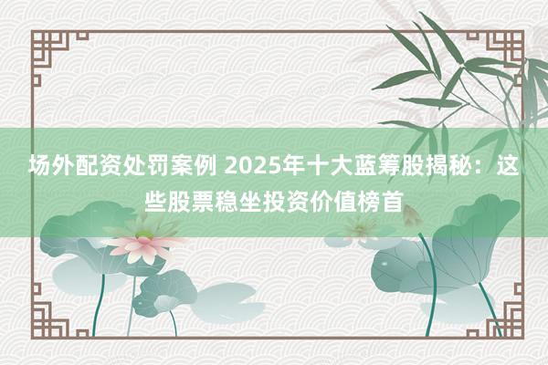 场外配资处罚案例 2025年十大蓝筹股揭秘：这些股票稳坐投资价值榜首