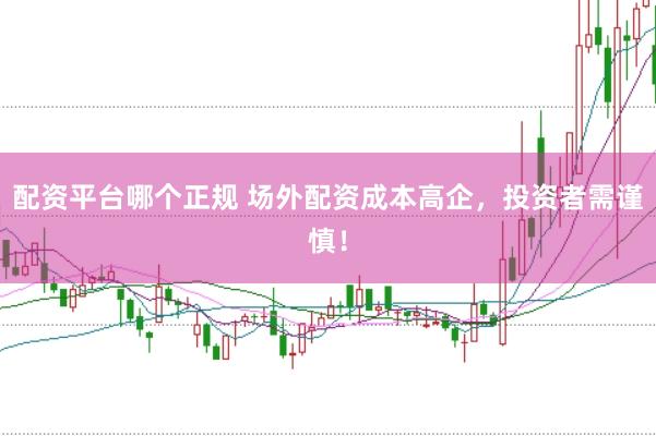 配资平台哪个正规 场外配资成本高企，投资者需谨慎！
