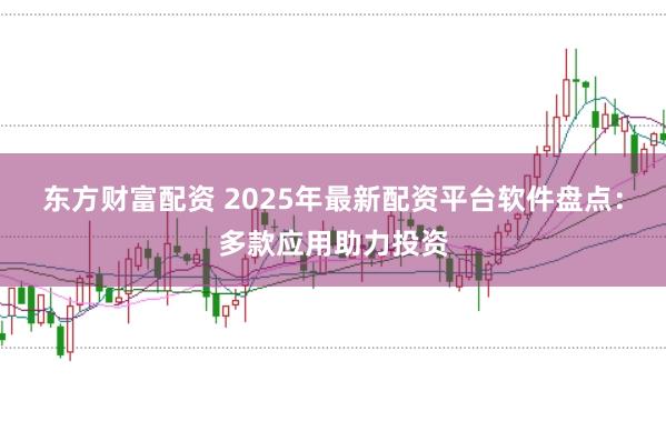 东方财富配资 2025年最新配资平台软件盘点：多款应用助力投资