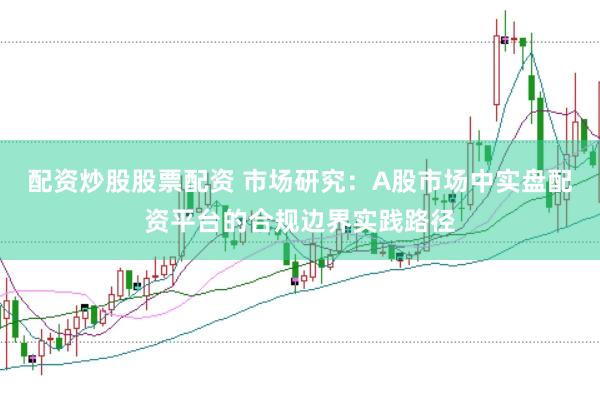配资炒股股票配资 市场研究：A股市场中实盘配资平台的合规边界实践路径
