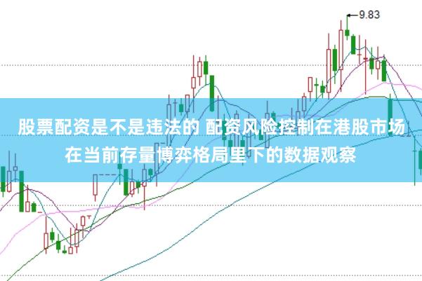 股票配资是不是违法的 配资风险控制在港股市场在当前存量博弈格局里下的数据观察