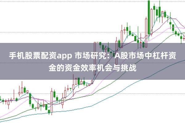 手机股票配资app 市场研究：A股市场中杠杆资金的资金效率机会与挑战
