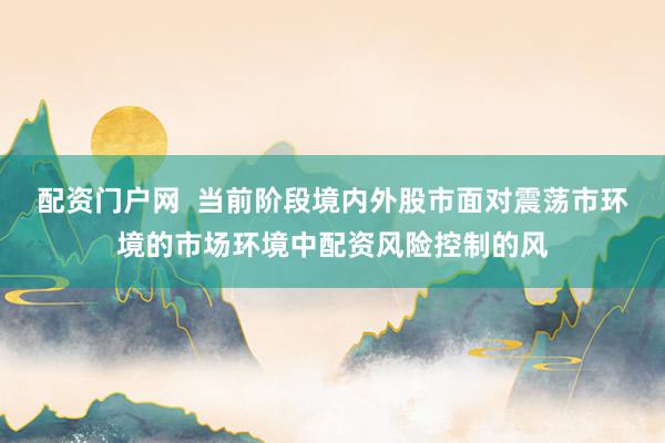 配资门户网  当前阶段境内外股市面对震荡市环境的市场环境中配资风险控制的风