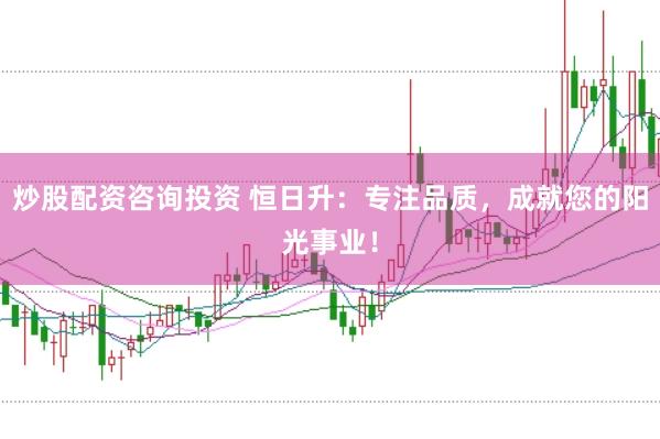 炒股配资咨询投资 恒日升：专注品质，成就您的阳光事业！