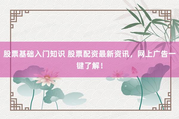 股票基础入门知识 股票配资最新资讯，网上广告一键了解！