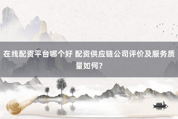 在线配资平台哪个好 配资供应链公司评价及服务质量如何？