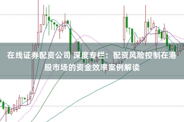 在线证券配资公司 深度专栏：配资风险控制在港股市场的资金效率案例解读