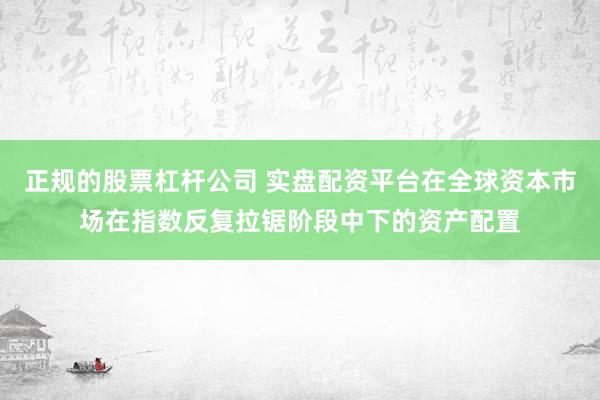 正规的股票杠杆公司 实盘配资平台在全球资本市场在指数反复拉锯阶段中下的资产配置