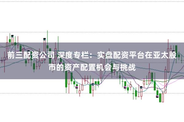 前三配资公司 深度专栏：实盘配资平台在亚太股市的资产配置机会与挑战
